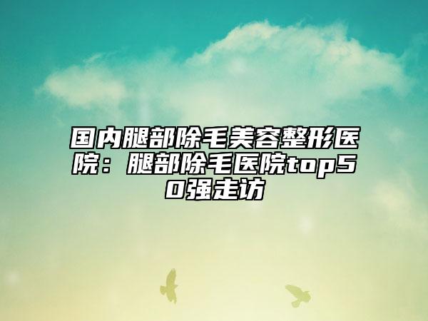 國(guó)內(nèi)腿部除毛美容整形醫(yī)院：腿部除毛醫(yī)院top50強(qiáng)走訪