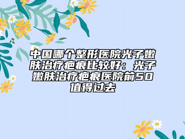中國(guó)哪個(gè)整形醫(yī)院光子嫩膚治療疤痕比較好：光子嫩膚治療疤痕醫(yī)院前50值得過(guò)去