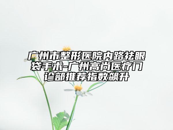 廣州市整形醫(yī)院內(nèi)路祛眼袋手術(shù)-廣州高尚醫(yī)療門診部推薦指數(shù)飆升