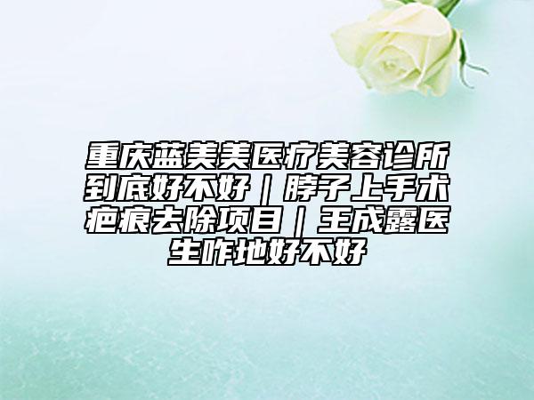重慶藍(lán)美美醫(yī)療美容診所到底好不好｜脖子上手術(shù)疤痕去除項(xiàng)目｜王成露醫(yī)生咋地好不好