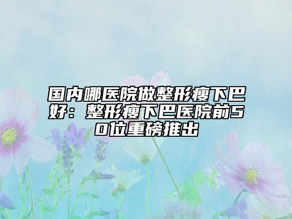 國內(nèi)哪醫(yī)院做整形瘦下巴好：整形瘦下巴醫(yī)院前50位重磅推出
