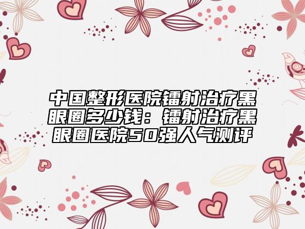 中國整形醫(yī)院鐳射治療黑眼圈多少錢：鐳射治療黑眼圈醫(yī)院50強(qiáng)人氣測評(píng)