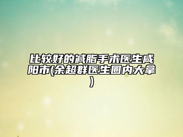 比較好的減脂手術(shù)醫(yī)生咸陽市(余超群醫(yī)生圈內(nèi)大拿)