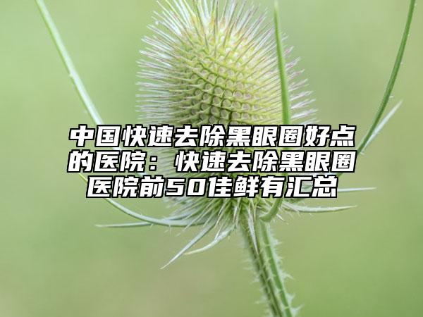 中國(guó)快速去除黑眼圈好點(diǎn)的醫(yī)院：快速去除黑眼圈醫(yī)院前50佳鮮有匯總