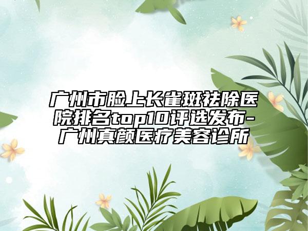 廣州市臉上長(zhǎng)雀斑祛除醫(yī)院排名top10評(píng)選發(fā)布-廣州真顏醫(yī)療美容診所