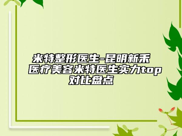 米特整形醫(yī)生-昆明新禾醫(yī)療美容米特醫(yī)生實(shí)力top對比盤點(diǎn)