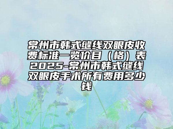 常州市韓式縫線雙眼皮收費(fèi)標(biāo)準(zhǔn)一覽價(jià)目（格）表2025-常州市韓式縫線雙眼皮手術(shù)所有費(fèi)用多少錢