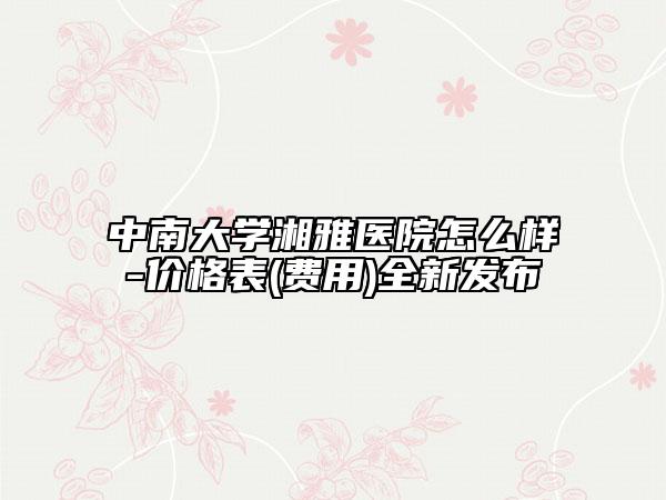 中南大學(xué)湘雅醫(yī)院怎么樣-價(jià)格表(費(fèi)用)全新發(fā)布