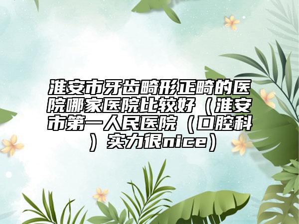 淮安市牙齒畸形正畸的醫(yī)院哪家醫(yī)院比較好（淮安市第一人民醫(yī)院（口腔科）實(shí)力很nice）