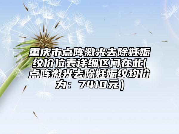 重慶市點陣激光去除妊娠紋價位表詳細區(qū)間在此(點陣激光去除妊娠紋均價為：7410元）