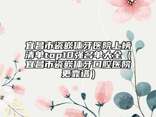 宜昌市瓷嵌體牙醫(yī)院上榜清單top10強(qiáng)名單大全（宜昌市瓷嵌體牙口腔醫(yī)院更靠譜）