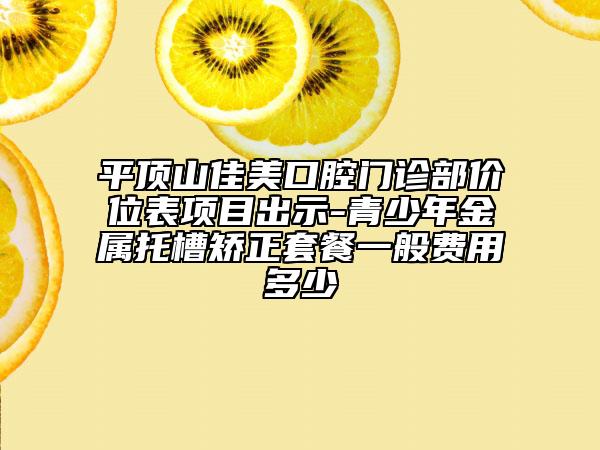 平頂山佳美口腔門診部價位表項目出示-青少年金屬托槽矯正套餐一般費用多少