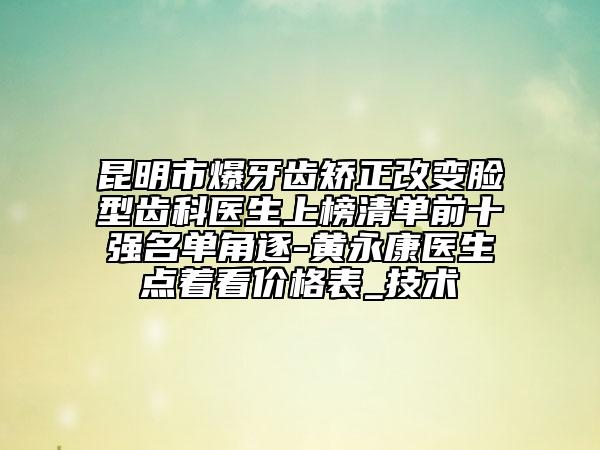 昆明市爆牙齒矯正改變臉型齒科醫(yī)生上榜清單前十強(qiáng)名單角逐-黃永康醫(yī)生點著看價格表_技術(shù)