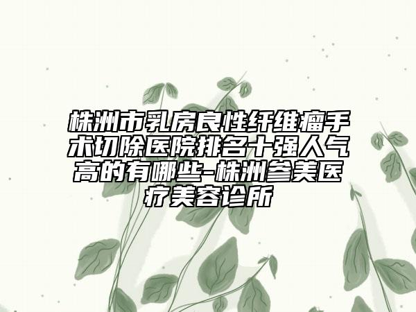 株洲市乳房良性纖維瘤手術(shù)切除醫(yī)院排名十強人氣高的有哪些-株洲參美醫(yī)療美容診所