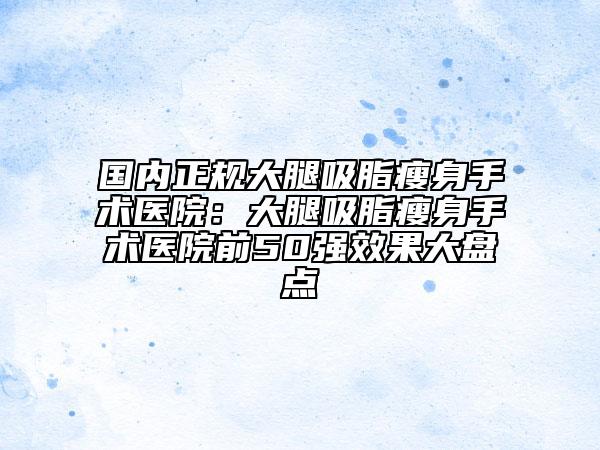 國內正規(guī)大腿吸脂瘦身手術醫(yī)院：大腿吸脂瘦身手術醫(yī)院前50強效果大盤點