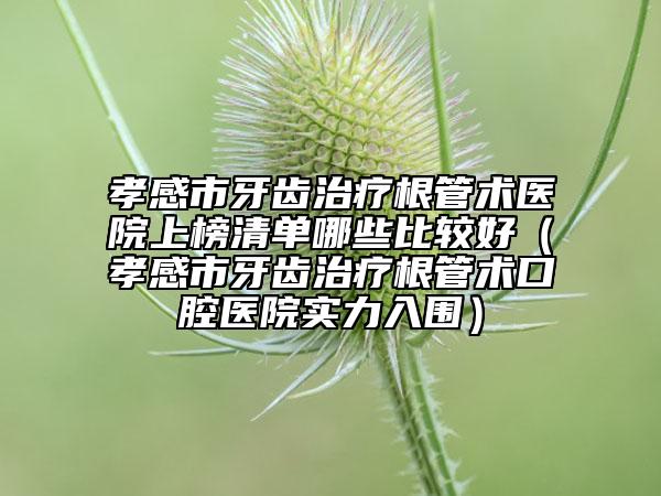 孝感市牙齒治療根管術(shù)醫(yī)院上榜清單哪些比較好（孝感市牙齒治療根管術(shù)口腔醫(yī)院實力入圍）