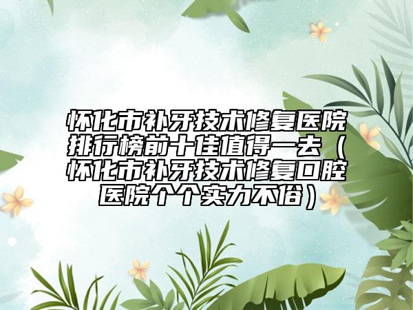 懷化市補牙技術(shù)修復(fù)醫(yī)院排行榜前十佳值得一去（懷化市補牙技術(shù)修復(fù)口腔醫(yī)院個個實力不俗）