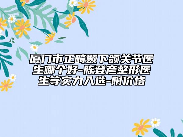廈門市正畸顳下頜關(guān)節(jié)醫(yī)生哪個(gè)好-陳登彥整形醫(yī)生等實(shí)力入選-附價(jià)格
