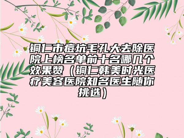 銅仁市痘坑毛孔大去除醫(yī)院上榜名單前十名哪幾個效果贊（銅仁韓美時光醫(yī)療美容醫(yī)院知名醫(yī)生隨你挑選）