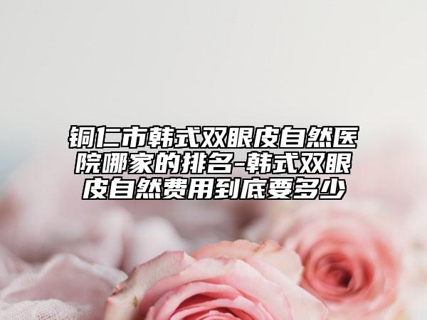 銅仁市韓式雙眼皮自然醫(yī)院哪家的排名-韓式雙眼皮自然費用到底要多少