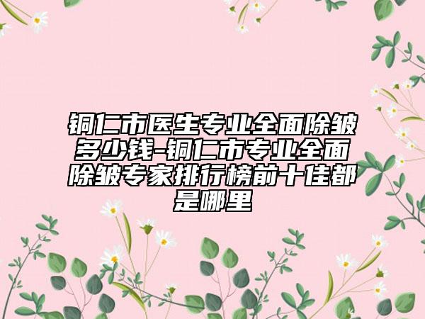 銅仁市醫(yī)生專業(yè)全面除皺多少錢-銅仁市專業(yè)全面除皺專家排行榜前十佳都是哪里