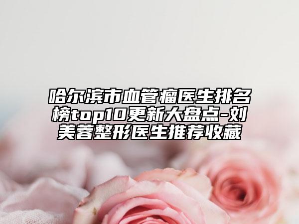 哈爾濱市血管瘤醫(yī)生排名榜top10更新大盤點(diǎn)-劉美蓉整形醫(yī)生推薦收藏