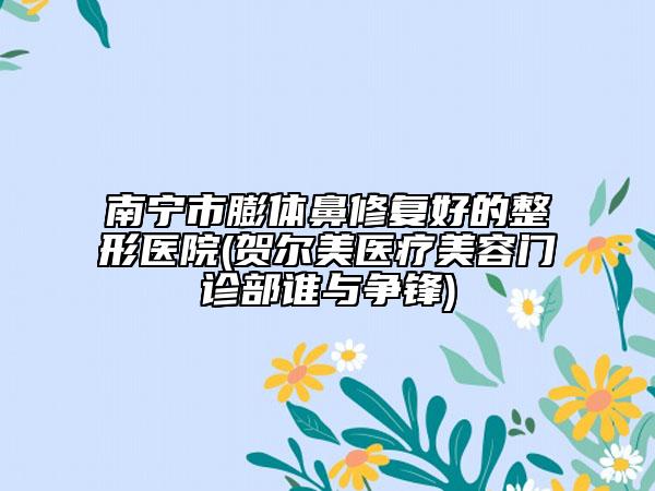 南寧市膨體鼻修復(fù)好的整形醫(yī)院(賀爾美醫(yī)療美容門診部誰與爭鋒)