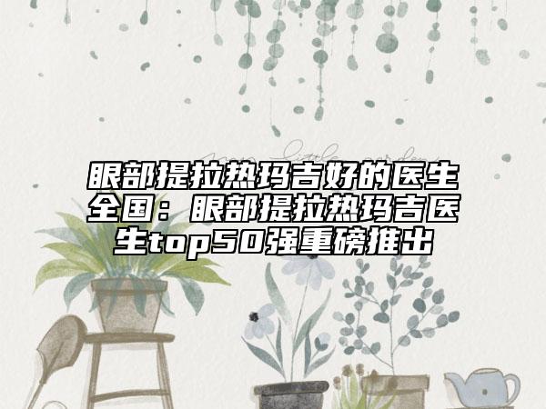 眼部提拉熱瑪吉好的醫(yī)生全國(guó)：眼部提拉熱瑪吉醫(yī)生top50強(qiáng)重磅推出