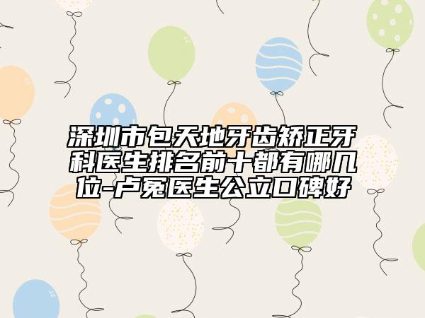 深圳市包天地牙齒矯正牙科醫(yī)生排名前十都有哪幾位-盧冤醫(yī)生公立口碑好