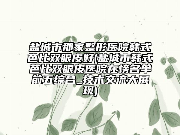 鹽城市那家整形醫(yī)院韓式芭比雙眼皮好(鹽城市韓式芭比雙眼皮醫(yī)院在榜名單前五綜合_技術(shù)交流大展現(xiàn))