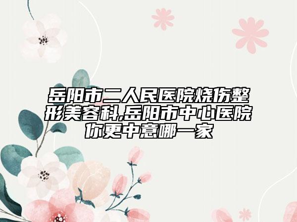 岳陽(yáng)市二人民醫(yī)院燒傷整形美容科,岳陽(yáng)市中心醫(yī)院你更中意哪一家