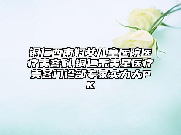 銅仁西南婦女兒童醫(yī)院醫(yī)療美容科,銅仁禾美星醫(yī)療美容門診部專家實(shí)力大PK