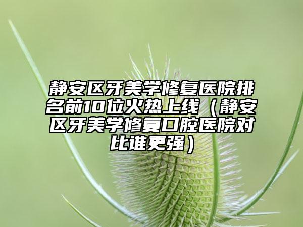 靜安區(qū)牙美學(xué)修復(fù)醫(yī)院排名前10位火熱上線（靜安區(qū)牙美學(xué)修復(fù)口腔醫(yī)院對(duì)比誰更強(qiáng)）