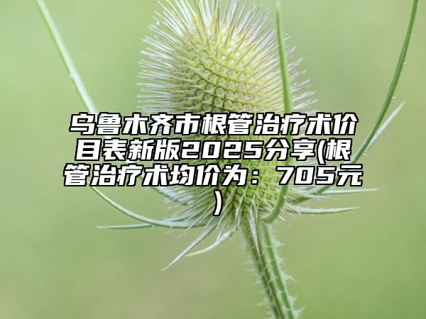 烏魯木齊市根管治療術價目表新版2025分享(根管治療術均價為：705元）