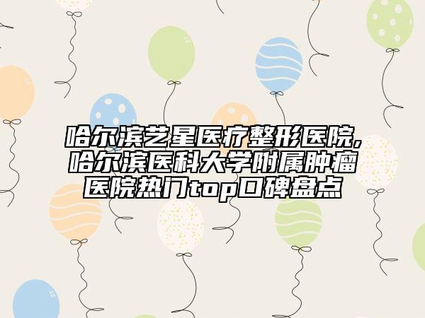 哈爾濱藝星醫(yī)療整形醫(yī)院,哈爾濱醫(yī)科大學附屬腫瘤醫(yī)院熱門top口碑盤點