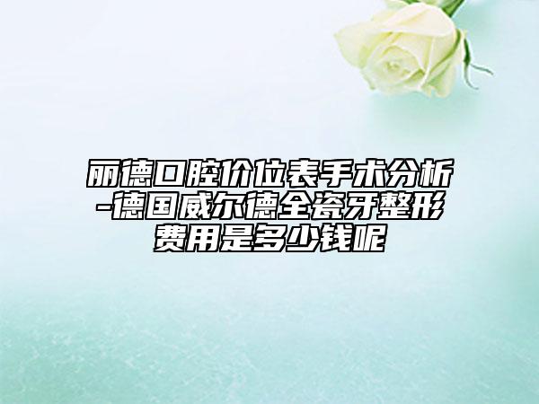 麗德口腔價位表手術分析-德國威爾德全瓷牙整形費用是多少錢呢