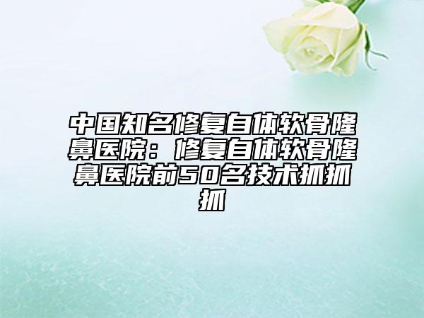 中國(guó)知名修復(fù)自體軟骨隆鼻醫(yī)院：修復(fù)自體軟骨隆鼻醫(yī)院前50名技術(shù)抓抓抓
