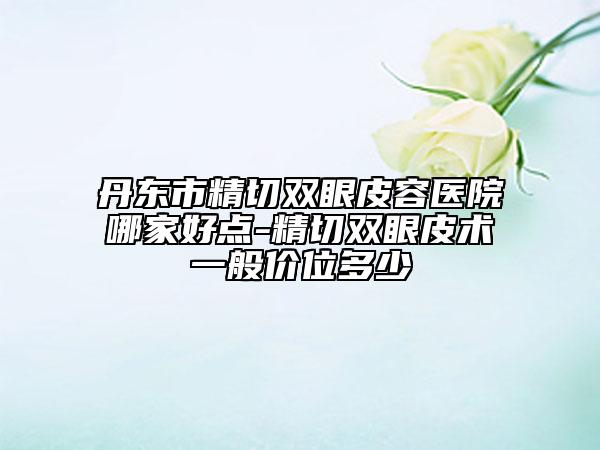丹東市精切雙眼皮容醫(yī)院哪家好點(diǎn)-精切雙眼皮術(shù)一般價(jià)位多少