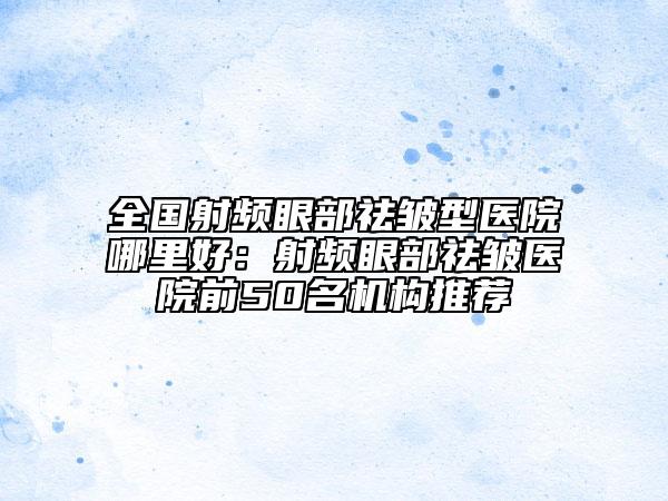 全國射頻眼部祛皺型醫(yī)院哪里好：射頻眼部祛皺醫(yī)院前50名機構(gòu)推薦