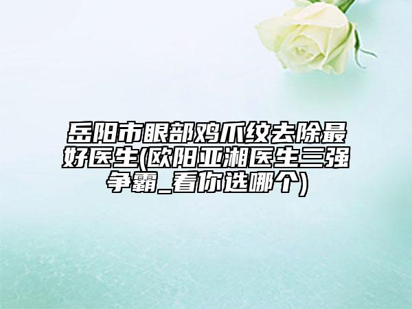 岳陽(yáng)市眼部雞爪紋去除最好醫(yī)生(歐陽(yáng)亞湘醫(yī)生三強(qiáng)爭(zhēng)霸_看你選哪個(gè))