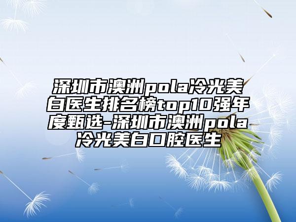 深圳市澳洲pola冷光美白醫(yī)生排名榜top10強(qiáng)年度甄選-深圳市澳洲pola冷光美白口腔醫(yī)生
