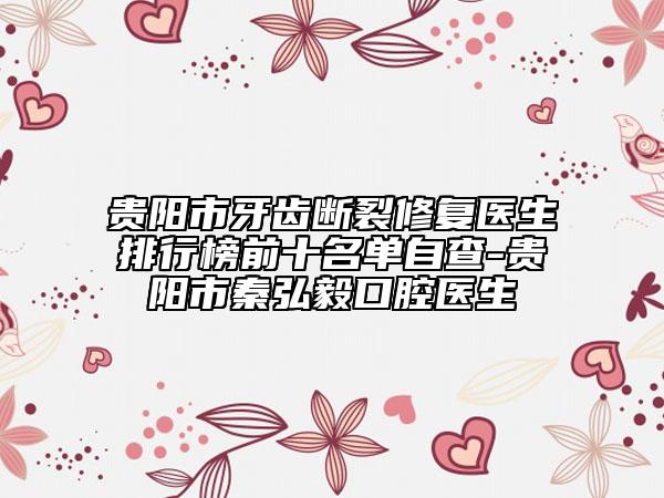 貴陽市牙齒斷裂修復(fù)醫(yī)生排行榜前十名單自查-貴陽市秦弘毅口腔醫(yī)生