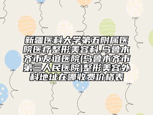 新疆醫(yī)科大學(xué)第五附屬醫(yī)院醫(yī)療整形美容科,烏魯木齊市友誼醫(yī)院(烏魯木齊市第三人民醫(yī)院)整形美容外科地址在哪收費價格表