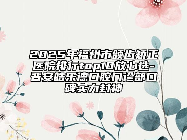 2025年福州市頜齒矯正醫(yī)院排行top10放心選-晉安皓樂德口腔門診部口碑實力封神