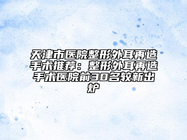 天津市醫(yī)院整形外耳再造手術(shù)推薦：整形外耳再造手術(shù)醫(yī)院前30名較新出爐