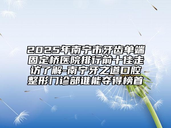 2025年南寧市牙齒單端固定橋醫(yī)院排行前十佳走訪了解-南寧牙之道口腔整形門診部誰(shuí)能奪得榜首
