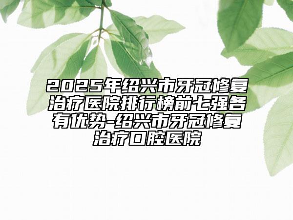 2025年紹興市牙冠修復(fù)治療醫(yī)院排行榜前七強(qiáng)各有優(yōu)勢-紹興市牙冠修復(fù)治療口腔醫(yī)院