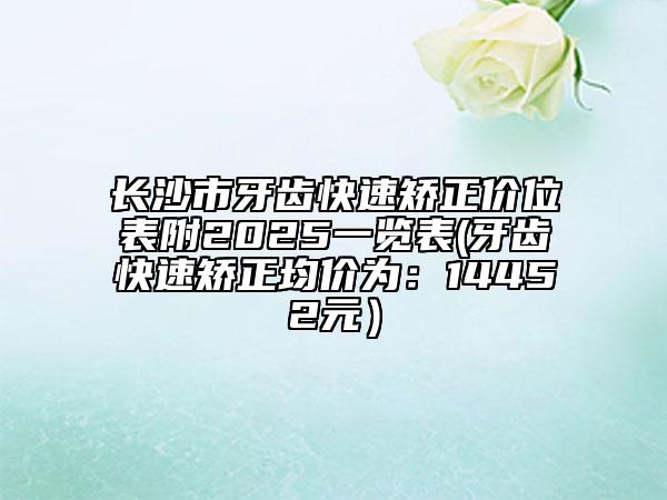 長(zhǎng)沙市牙齒快速矯正價(jià)位表附2025一覽表(牙齒快速矯正均價(jià)為：14452元）