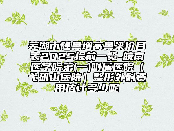 蕪湖市隆鼻增高鼻梁價(jià)目表2025提前一覽-皖南醫(yī)學(xué)院第(一)附屬醫(yī)院（弋磯山醫(yī)院）整形外科費(fèi)用估計(jì)多少呢