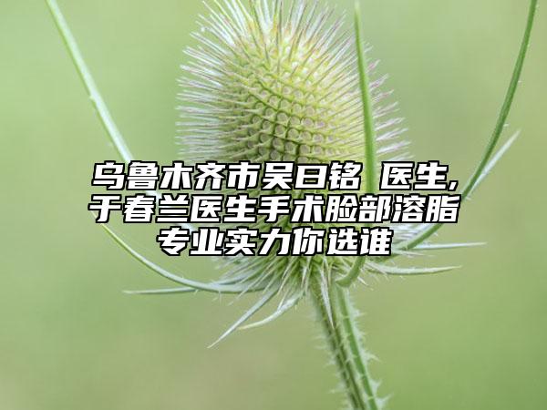 烏魯木齊市吳曰銘?醫(yī)生,于春蘭醫(yī)生手術(shù)臉部溶脂專業(yè)實(shí)力你選誰